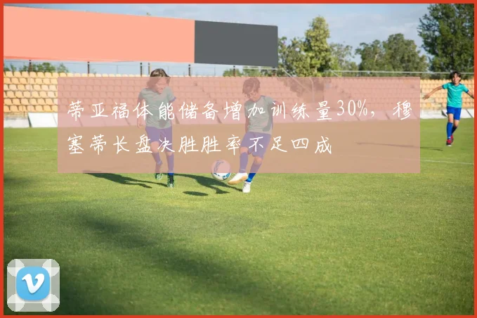 蒂亚福体能储备增加训练量30%,穆塞蒂长盘决胜胜率不足四成