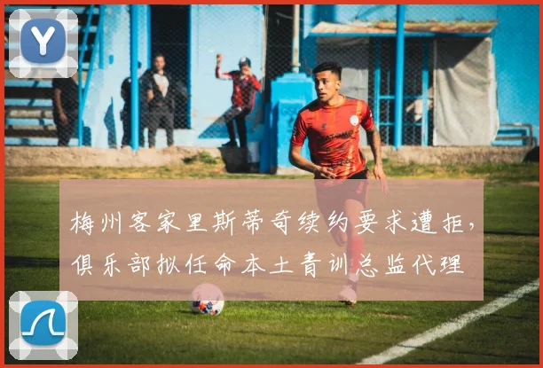 梅州客家里斯蒂奇续约要求遭拒,俱乐部拟任命本土青训总监代理