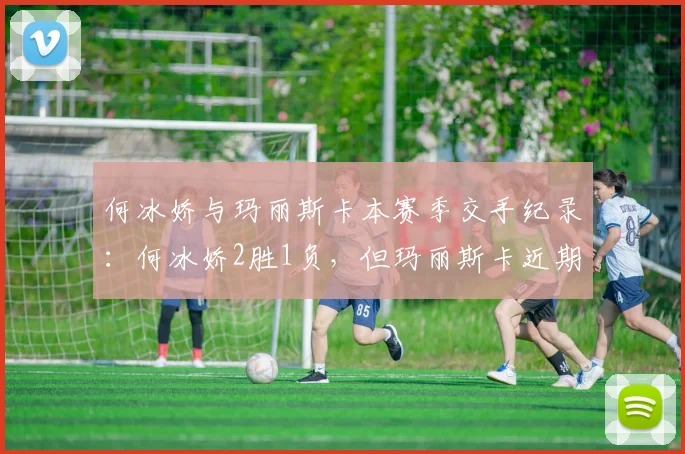 何冰娇与玛丽斯卡本赛季交手纪录:何冰娇2胜1负,但玛丽斯卡近期状态回升明显