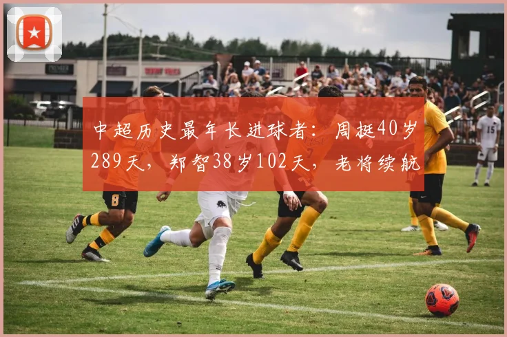 中超历史最年长进球者:周挺40岁289天,郑智38岁102天,老将续航能力对比