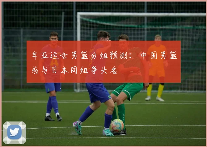 年亚运会男篮分组预测：中国男篮或与日本同组争头名
