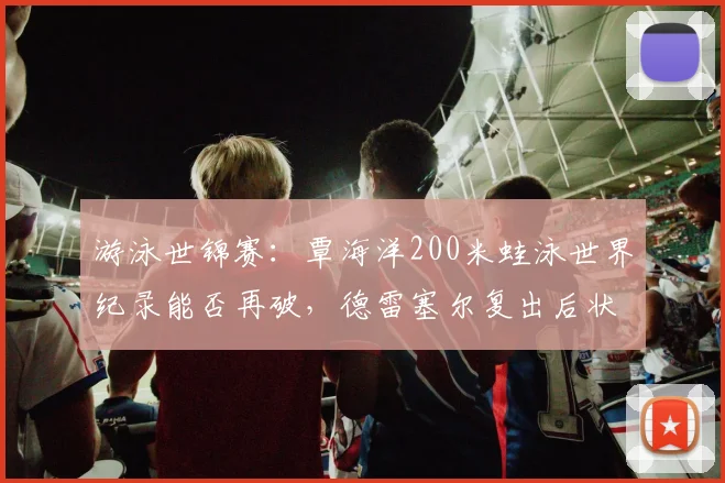 游泳世锦赛:覃海洋200米蛙泳世界纪录能否再破,德雷塞尔复出后状态成谜