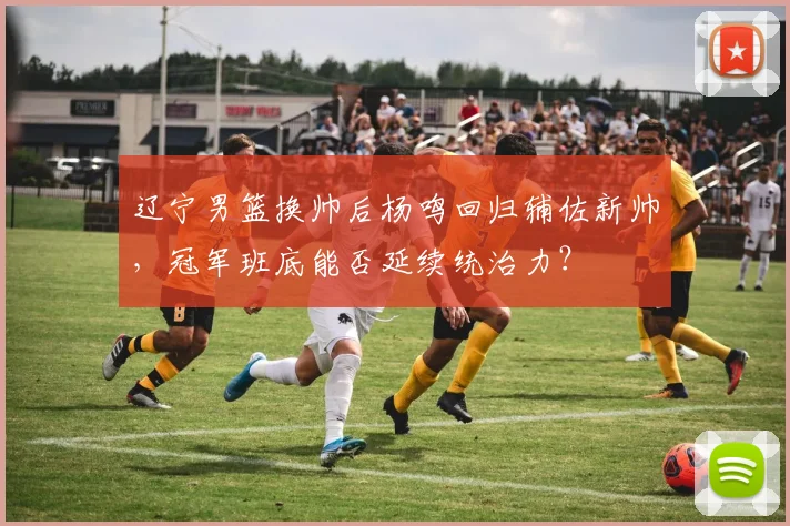 辽宁男篮换帅后杨鸣回归辅佐新帅，冠军班底能否延续统治力？