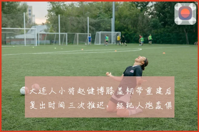 大连人小将赵健博膝盖韧带重建后复出时间三次推迟，经纪人炮轰俱乐部