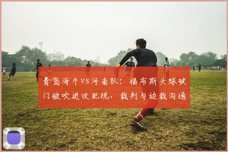 青岛海牛vs河南队:福布斯头球破门被吹进攻犯规,裁判与边裁沟通后改判无效