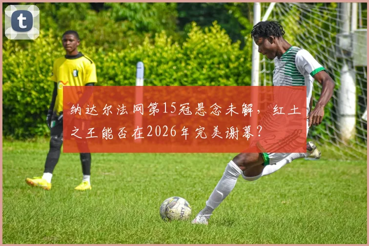 纳达尔法网第15冠悬念未解,红土之王能否在2026年完美谢幕?