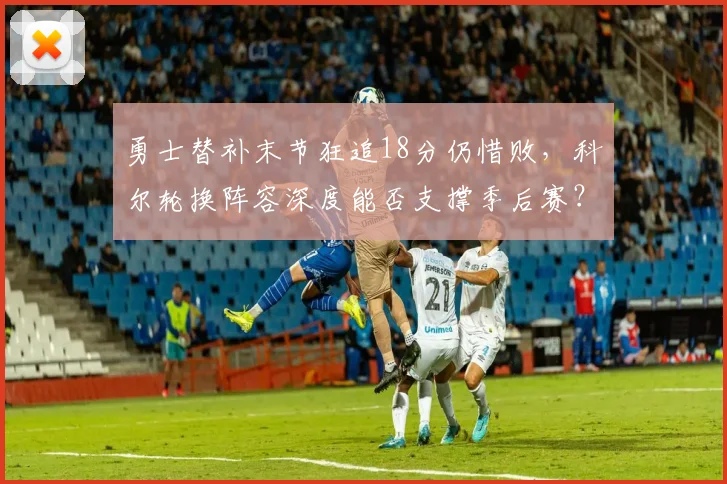 勇士替补末节狂追18分仍惜败，科尔轮换阵容深度能否支撑季后赛？