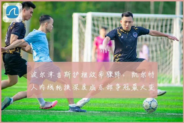 波尔津吉斯护框效率骤降,凯尔特人内线轮换深度成东部争冠最大变数